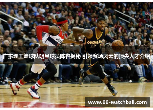 广东理工篮球队明星球员阵容揭秘 引领赛场风云的顶尖人才介绍