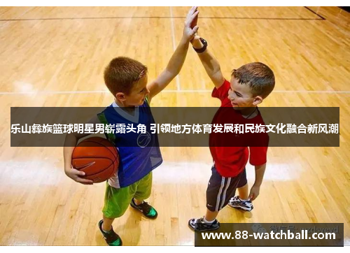 乐山彝族篮球明星男崭露头角 引领地方体育发展和民族文化融合新风潮