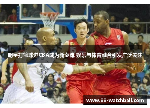 明星打篮球进CBA成为新潮流 娱乐与体育融合引发广泛关注