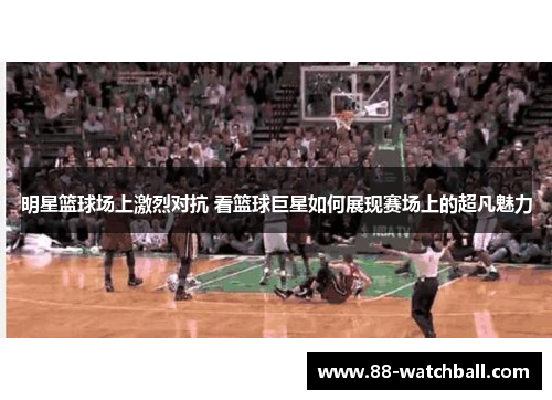 明星篮球场上激烈对抗 看篮球巨星如何展现赛场上的超凡魅力
