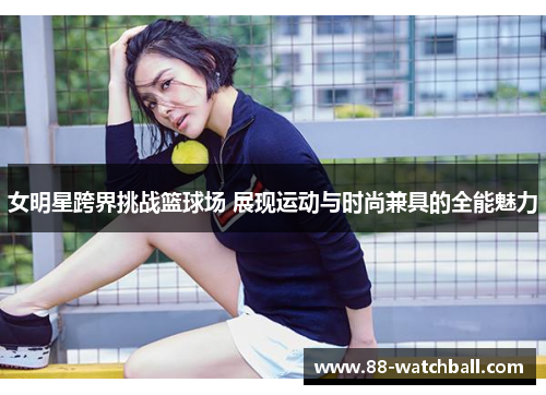 女明星跨界挑战篮球场 展现运动与时尚兼具的全能魅力