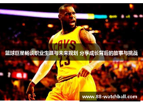 篮球巨星畅谈职业生涯与未来规划 分享成长背后的故事与挑战