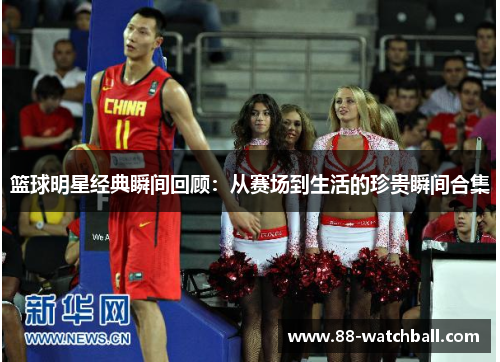 篮球明星经典瞬间回顾：从赛场到生活的珍贵瞬间合集