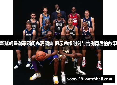 篮球明星谢幕瞬间高清图集 揭示荣耀时刻与告别背后的故事