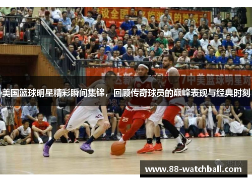 美国篮球明星精彩瞬间集锦，回顾传奇球员的巅峰表现与经典时刻