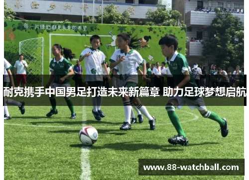 耐克携手中国男足打造未来新篇章 助力足球梦想启航